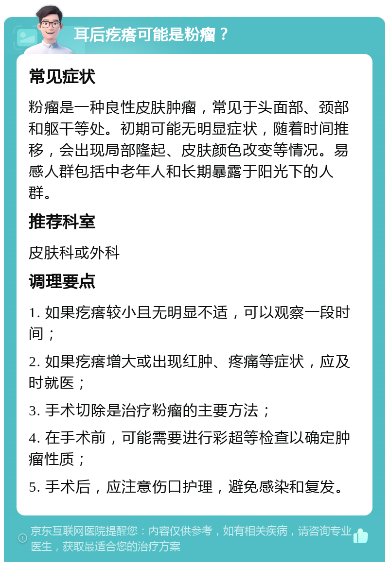 耳后疙瘩可能是粉瘤？ 常见症状 粉瘤是一种良性皮肤肿瘤，常见于头面部、颈部和躯干等处。初期可能无明显症状，随着时间推移，会出现局部隆起、皮肤颜色改变等情况。易感人群包括中老年人和长期暴露于阳光下的人群。 推荐科室 皮肤科或外科 调理要点 1. 如果疙瘩较小且无明显不适，可以观察一段时间； 2. 如果疙瘩增大或出现红肿、疼痛等症状，应及时就医； 3. 手术切除是治疗粉瘤的主要方法； 4. 在手术前，可能需要进行彩超等检查以确定肿瘤性质； 5. 手术后，应注意伤口护理，避免感染和复发。