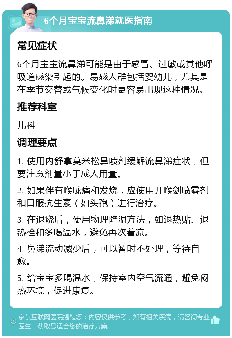 6个月宝宝流鼻涕就医指南 常见症状 6个月宝宝流鼻涕可能是由于感冒、过敏或其他呼吸道感染引起的。易感人群包括婴幼儿，尤其是在季节交替或气候变化时更容易出现这种情况。 推荐科室 儿科 调理要点 1. 使用内舒拿莫米松鼻喷剂缓解流鼻涕症状，但要注意剂量小于成人用量。 2. 如果伴有喉咙痛和发烧，应使用开喉剑喷雾剂和口服抗生素（如头孢）进行治疗。 3. 在退烧后，使用物理降温方法，如退热贴、退热栓和多喝温水，避免再次着凉。 4. 鼻涕流动减少后，可以暂时不处理，等待自愈。 5. 给宝宝多喝温水，保持室内空气流通，避免闷热环境，促进康复。