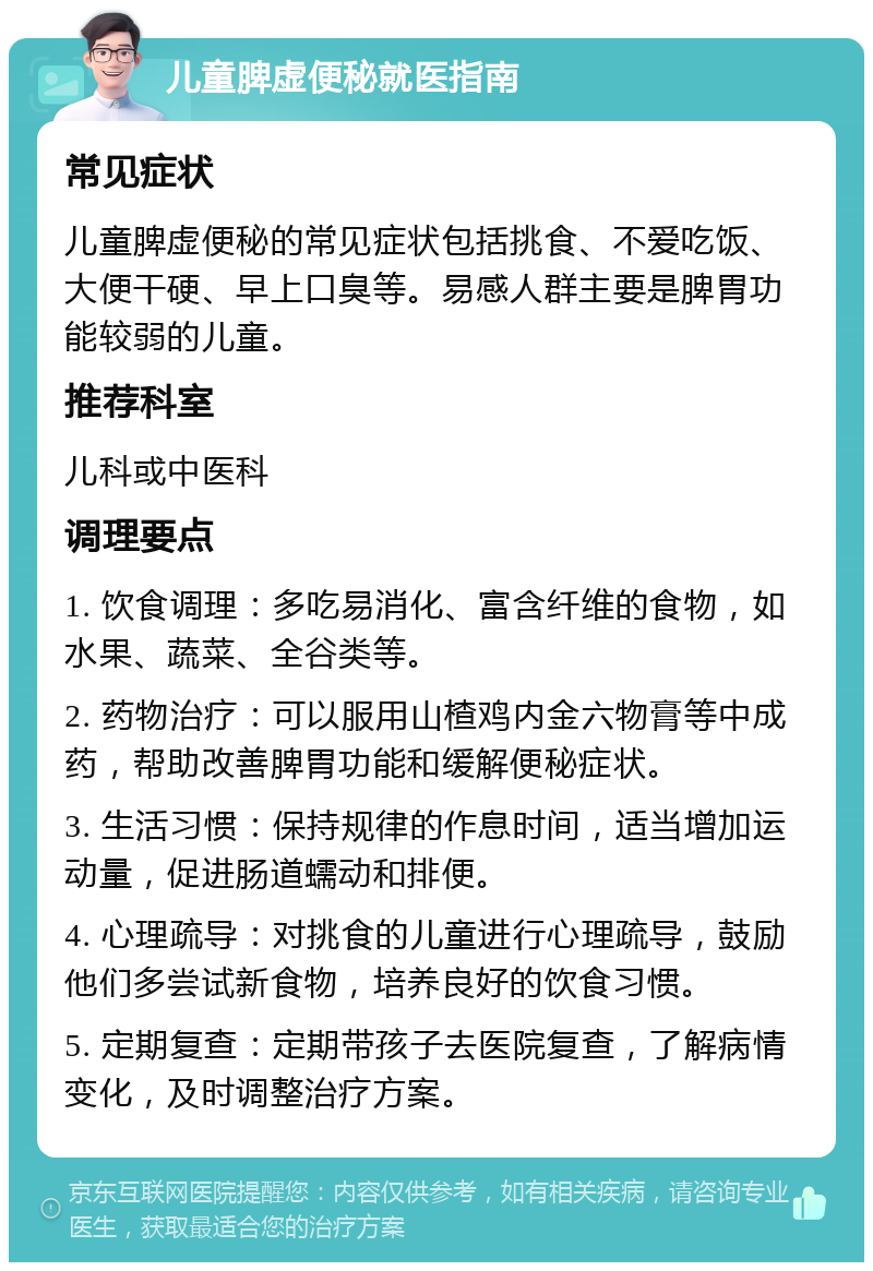 儿童脾虚便秘就医指南 常见症状 儿童脾虚便秘的常见症状包括挑食、不爱吃饭、大便干硬、早上口臭等。易感人群主要是脾胃功能较弱的儿童。 推荐科室 儿科或中医科 调理要点 1. 饮食调理：多吃易消化、富含纤维的食物，如水果、蔬菜、全谷类等。 2. 药物治疗：可以服用山楂鸡内金六物膏等中成药，帮助改善脾胃功能和缓解便秘症状。 3. 生活习惯：保持规律的作息时间，适当增加运动量，促进肠道蠕动和排便。 4. 心理疏导：对挑食的儿童进行心理疏导，鼓励他们多尝试新食物，培养良好的饮食习惯。 5. 定期复查：定期带孩子去医院复查，了解病情变化，及时调整治疗方案。