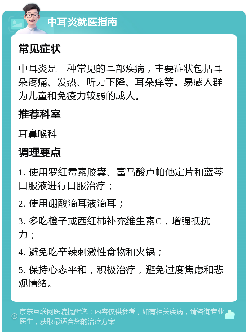 中耳炎就医指南 常见症状 中耳炎是一种常见的耳部疾病，主要症状包括耳朵疼痛、发热、听力下降、耳朵痒等。易感人群为儿童和免疫力较弱的成人。 推荐科室 耳鼻喉科 调理要点 1. 使用罗红霉素胶囊、富马酸卢帕他定片和蓝芩口服液进行口服治疗； 2. 使用硼酸滴耳液滴耳； 3. 多吃橙子或西红柿补充维生素C，增强抵抗力； 4. 避免吃辛辣刺激性食物和火锅； 5. 保持心态平和，积极治疗，避免过度焦虑和悲观情绪。