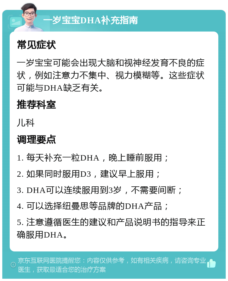 一岁宝宝DHA补充指南 常见症状 一岁宝宝可能会出现大脑和视神经发育不良的症状，例如注意力不集中、视力模糊等。这些症状可能与DHA缺乏有关。 推荐科室 儿科 调理要点 1. 每天补充一粒DHA，晚上睡前服用； 2. 如果同时服用D3，建议早上服用； 3. DHA可以连续服用到3岁，不需要间断； 4. 可以选择纽曼思等品牌的DHA产品； 5. 注意遵循医生的建议和产品说明书的指导来正确服用DHA。