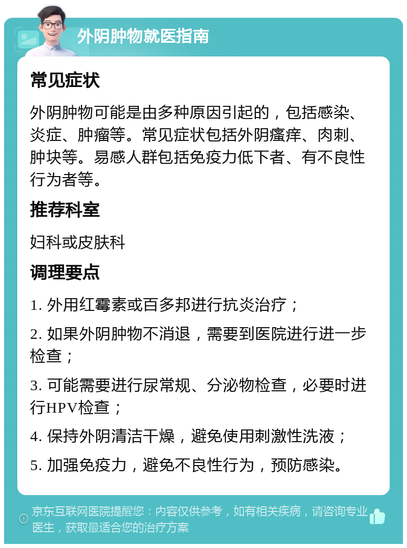 外阴肿物就医指南 常见症状 外阴肿物可能是由多种原因引起的，包括感染、炎症、肿瘤等。常见症状包括外阴瘙痒、肉刺、肿块等。易感人群包括免疫力低下者、有不良性行为者等。 推荐科室 妇科或皮肤科 调理要点 1. 外用红霉素或百多邦进行抗炎治疗； 2. 如果外阴肿物不消退，需要到医院进行进一步检查； 3. 可能需要进行尿常规、分泌物检查，必要时进行HPV检查； 4. 保持外阴清洁干燥，避免使用刺激性洗液； 5. 加强免疫力，避免不良性行为，预防感染。