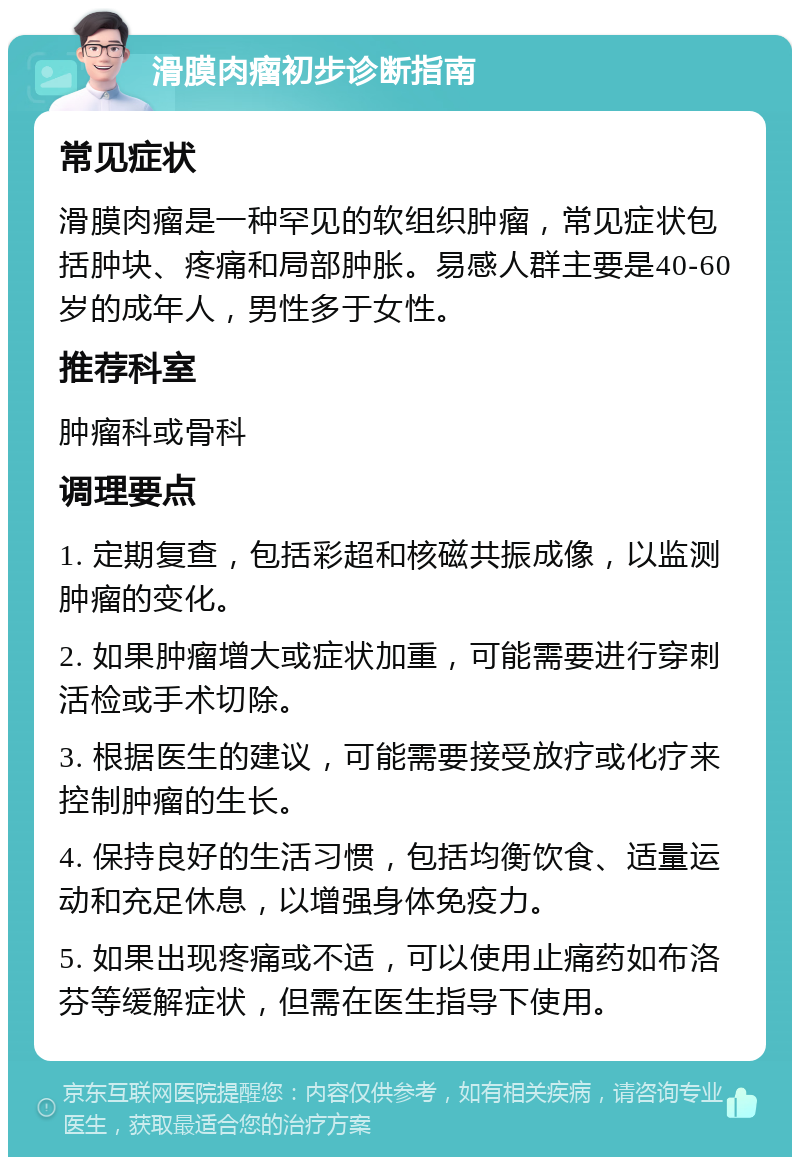 滑膜肉瘤初步诊断指南 常见症状 滑膜肉瘤是一种罕见的软组织肿瘤，常见症状包括肿块、疼痛和局部肿胀。易感人群主要是40-60岁的成年人，男性多于女性。 推荐科室 肿瘤科或骨科 调理要点 1. 定期复查，包括彩超和核磁共振成像，以监测肿瘤的变化。 2. 如果肿瘤增大或症状加重，可能需要进行穿刺活检或手术切除。 3. 根据医生的建议，可能需要接受放疗或化疗来控制肿瘤的生长。 4. 保持良好的生活习惯，包括均衡饮食、适量运动和充足休息，以增强身体免疫力。 5. 如果出现疼痛或不适，可以使用止痛药如布洛芬等缓解症状，但需在医生指导下使用。