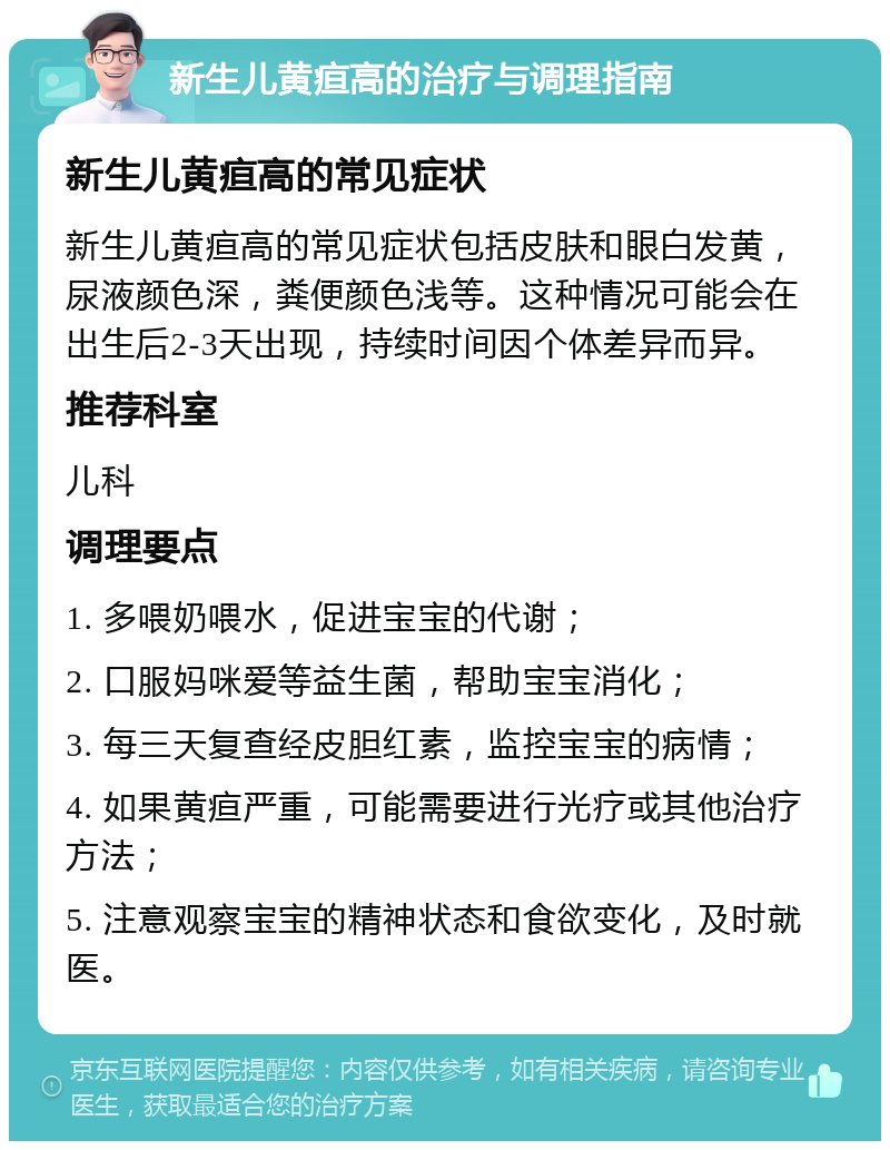 新生儿黄疸高的治疗与调理指南 新生儿黄疸高的常见症状 新生儿黄疸高的常见症状包括皮肤和眼白发黄，尿液颜色深，粪便颜色浅等。这种情况可能会在出生后2-3天出现，持续时间因个体差异而异。 推荐科室 儿科 调理要点 1. 多喂奶喂水，促进宝宝的代谢； 2. 口服妈咪爱等益生菌，帮助宝宝消化； 3. 每三天复查经皮胆红素，监控宝宝的病情； 4. 如果黄疸严重，可能需要进行光疗或其他治疗方法； 5. 注意观察宝宝的精神状态和食欲变化，及时就医。