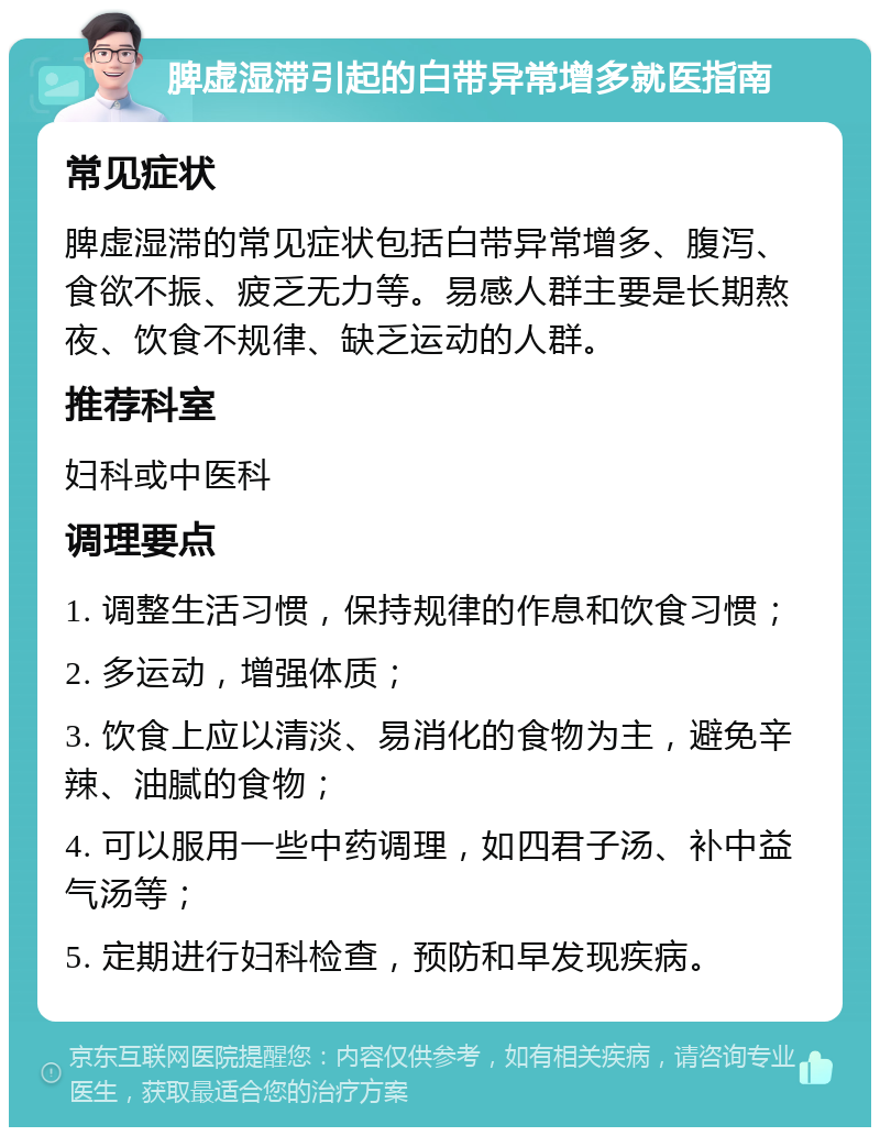 脾虚湿滞引起的白带异常增多就医指南 常见症状 脾虚湿滞的常见症状包括白带异常增多、腹泻、食欲不振、疲乏无力等。易感人群主要是长期熬夜、饮食不规律、缺乏运动的人群。 推荐科室 妇科或中医科 调理要点 1. 调整生活习惯，保持规律的作息和饮食习惯； 2. 多运动，增强体质； 3. 饮食上应以清淡、易消化的食物为主，避免辛辣、油腻的食物； 4. 可以服用一些中药调理，如四君子汤、补中益气汤等； 5. 定期进行妇科检查，预防和早发现疾病。