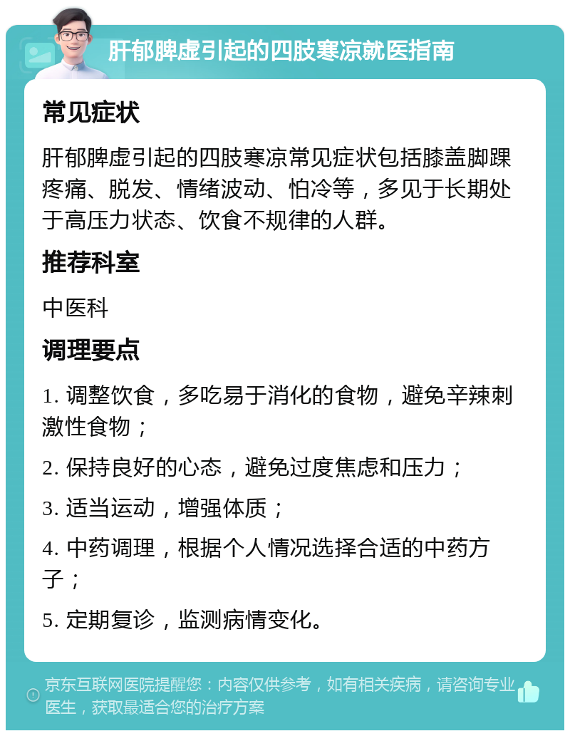 肝郁脾虚引起的四肢寒凉就医指南 常见症状 肝郁脾虚引起的四肢寒凉常见症状包括膝盖脚踝疼痛、脱发、情绪波动、怕冷等，多见于长期处于高压力状态、饮食不规律的人群。 推荐科室 中医科 调理要点 1. 调整饮食，多吃易于消化的食物，避免辛辣刺激性食物； 2. 保持良好的心态，避免过度焦虑和压力； 3. 适当运动，增强体质； 4. 中药调理，根据个人情况选择合适的中药方子； 5. 定期复诊，监测病情变化。