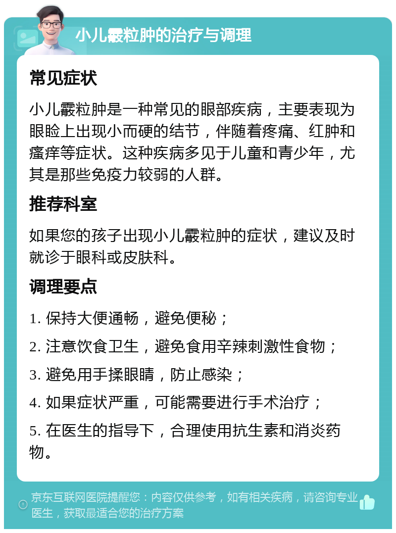 小儿霰粒肿的治疗与调理 常见症状 小儿霰粒肿是一种常见的眼部疾病，主要表现为眼睑上出现小而硬的结节，伴随着疼痛、红肿和瘙痒等症状。这种疾病多见于儿童和青少年，尤其是那些免疫力较弱的人群。 推荐科室 如果您的孩子出现小儿霰粒肿的症状，建议及时就诊于眼科或皮肤科。 调理要点 1. 保持大便通畅，避免便秘； 2. 注意饮食卫生，避免食用辛辣刺激性食物； 3. 避免用手揉眼睛，防止感染； 4. 如果症状严重，可能需要进行手术治疗； 5. 在医生的指导下，合理使用抗生素和消炎药物。