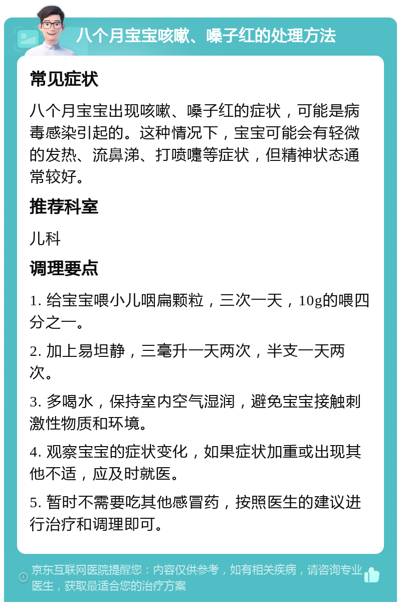 八个月宝宝咳嗽、嗓子红的处理方法 常见症状 八个月宝宝出现咳嗽、嗓子红的症状，可能是病毒感染引起的。这种情况下，宝宝可能会有轻微的发热、流鼻涕、打喷嚏等症状，但精神状态通常较好。 推荐科室 儿科 调理要点 1. 给宝宝喂小儿咽扁颗粒，三次一天，10g的喂四分之一。 2. 加上易坦静，三毫升一天两次，半支一天两次。 3. 多喝水，保持室内空气湿润，避免宝宝接触刺激性物质和环境。 4. 观察宝宝的症状变化，如果症状加重或出现其他不适，应及时就医。 5. 暂时不需要吃其他感冒药，按照医生的建议进行治疗和调理即可。