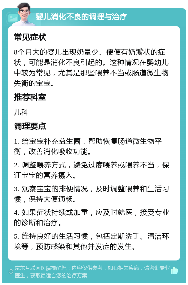 婴儿消化不良的调理与治疗 常见症状 8个月大的婴儿出现奶量少、便便有奶瓣状的症状，可能是消化不良引起的。这种情况在婴幼儿中较为常见，尤其是那些喂养不当或肠道微生物失衡的宝宝。 推荐科室 儿科 调理要点 1. 给宝宝补充益生菌，帮助恢复肠道微生物平衡，改善消化吸收功能。 2. 调整喂养方式，避免过度喂养或喂养不当，保证宝宝的营养摄入。 3. 观察宝宝的排便情况，及时调整喂养和生活习惯，保持大便通畅。 4. 如果症状持续或加重，应及时就医，接受专业的诊断和治疗。 5. 维持良好的生活习惯，包括定期洗手、清洁环境等，预防感染和其他并发症的发生。