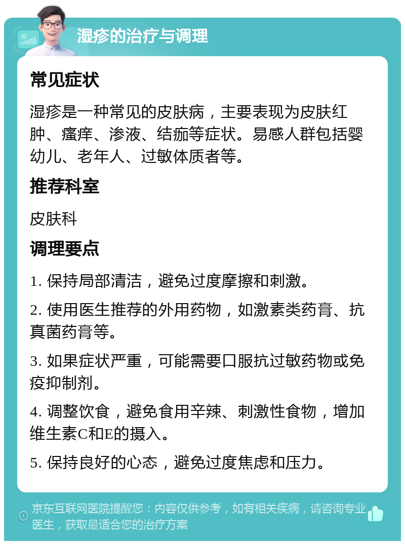 湿疹的治疗与调理 常见症状 湿疹是一种常见的皮肤病，主要表现为皮肤红肿、瘙痒、渗液、结痂等症状。易感人群包括婴幼儿、老年人、过敏体质者等。 推荐科室 皮肤科 调理要点 1. 保持局部清洁，避免过度摩擦和刺激。 2. 使用医生推荐的外用药物，如激素类药膏、抗真菌药膏等。 3. 如果症状严重，可能需要口服抗过敏药物或免疫抑制剂。 4. 调整饮食，避免食用辛辣、刺激性食物，增加维生素C和E的摄入。 5. 保持良好的心态，避免过度焦虑和压力。