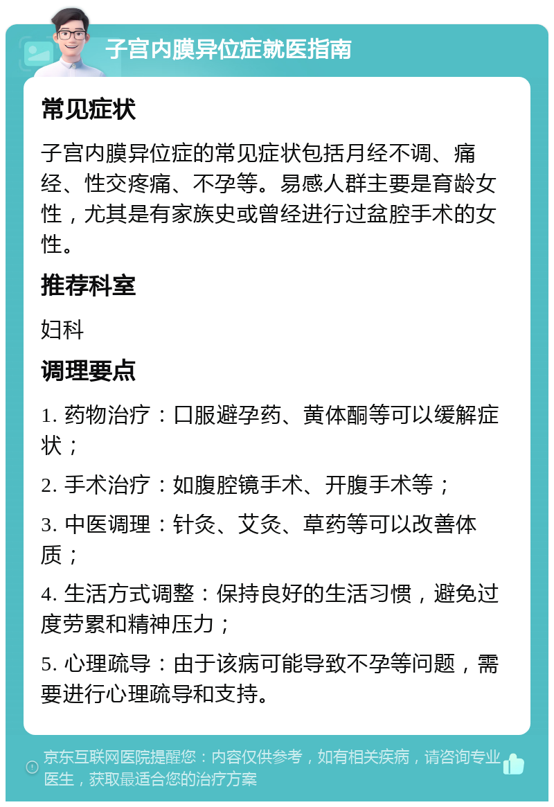 子宫内膜异位症就医指南 常见症状 子宫内膜异位症的常见症状包括月经不调、痛经、性交疼痛、不孕等。易感人群主要是育龄女性，尤其是有家族史或曾经进行过盆腔手术的女性。 推荐科室 妇科 调理要点 1. 药物治疗：口服避孕药、黄体酮等可以缓解症状； 2. 手术治疗：如腹腔镜手术、开腹手术等； 3. 中医调理：针灸、艾灸、草药等可以改善体质； 4. 生活方式调整：保持良好的生活习惯，避免过度劳累和精神压力； 5. 心理疏导：由于该病可能导致不孕等问题，需要进行心理疏导和支持。