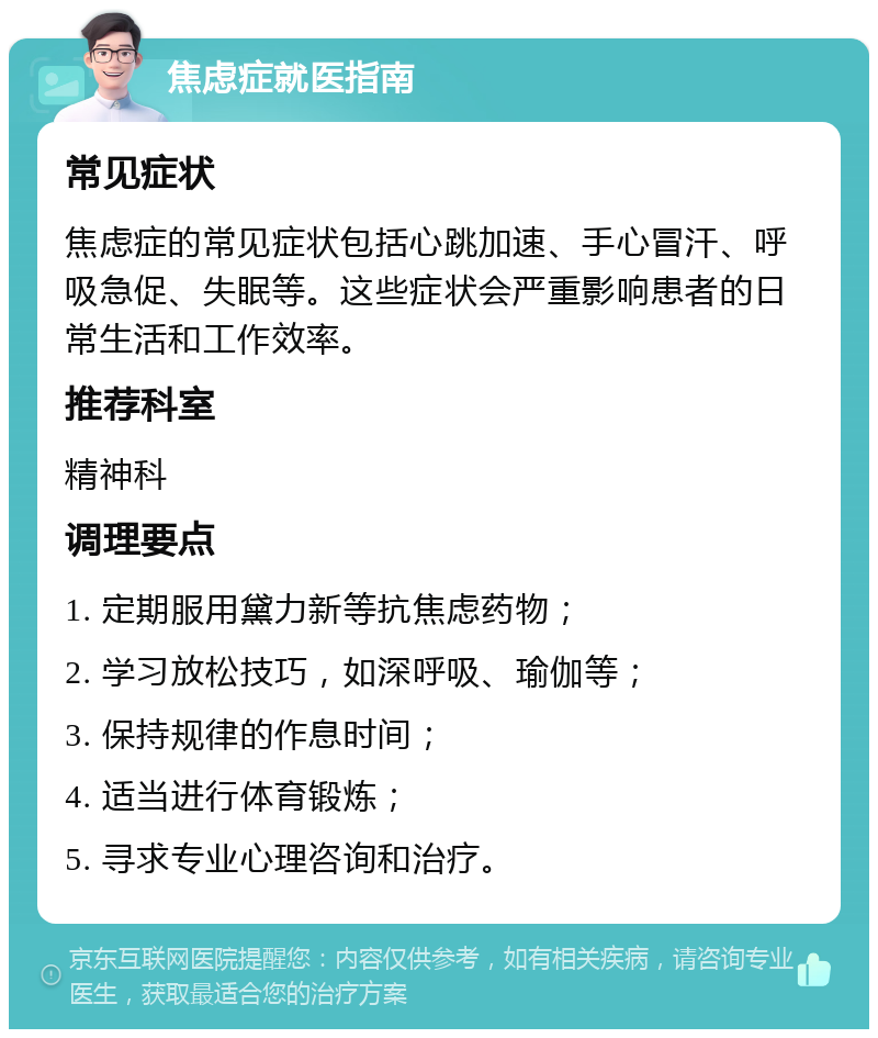 焦虑症就医指南 常见症状 焦虑症的常见症状包括心跳加速、手心冒汗、呼吸急促、失眠等。这些症状会严重影响患者的日常生活和工作效率。 推荐科室 精神科 调理要点 1. 定期服用黛力新等抗焦虑药物； 2. 学习放松技巧，如深呼吸、瑜伽等； 3. 保持规律的作息时间； 4. 适当进行体育锻炼； 5. 寻求专业心理咨询和治疗。