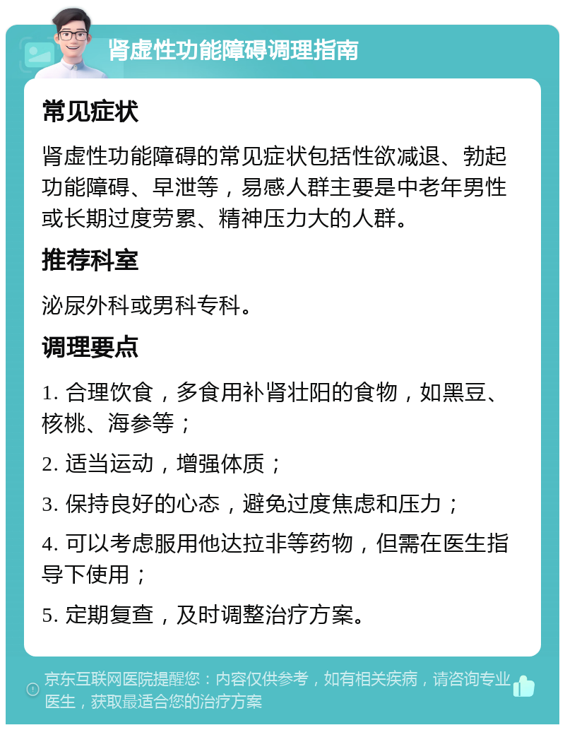 肾虚性功能障碍调理指南 常见症状 肾虚性功能障碍的常见症状包括性欲减退、勃起功能障碍、早泄等，易感人群主要是中老年男性或长期过度劳累、精神压力大的人群。 推荐科室 泌尿外科或男科专科。 调理要点 1. 合理饮食，多食用补肾壮阳的食物，如黑豆、核桃、海参等； 2. 适当运动，增强体质； 3. 保持良好的心态，避免过度焦虑和压力； 4. 可以考虑服用他达拉非等药物，但需在医生指导下使用； 5. 定期复查，及时调整治疗方案。