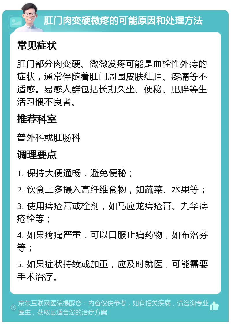 肛门肉变硬微疼的可能原因和处理方法 常见症状 肛门部分肉变硬、微微发疼可能是血栓性外痔的症状，通常伴随着肛门周围皮肤红肿、疼痛等不适感。易感人群包括长期久坐、便秘、肥胖等生活习惯不良者。 推荐科室 普外科或肛肠科 调理要点 1. 保持大便通畅，避免便秘； 2. 饮食上多摄入高纤维食物，如蔬菜、水果等； 3. 使用痔疮膏或栓剂，如马应龙痔疮膏、九华痔疮栓等； 4. 如果疼痛严重，可以口服止痛药物，如布洛芬等； 5. 如果症状持续或加重，应及时就医，可能需要手术治疗。