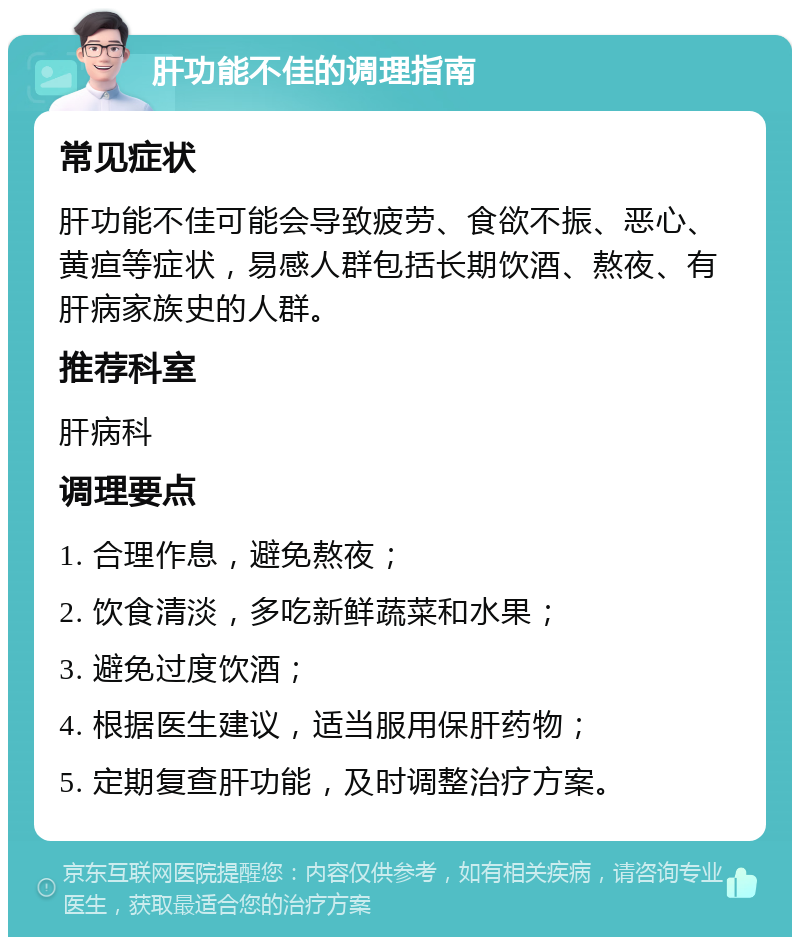 肝功能不佳的调理指南 常见症状 肝功能不佳可能会导致疲劳、食欲不振、恶心、黄疸等症状，易感人群包括长期饮酒、熬夜、有肝病家族史的人群。 推荐科室 肝病科 调理要点 1. 合理作息，避免熬夜； 2. 饮食清淡，多吃新鲜蔬菜和水果； 3. 避免过度饮酒； 4. 根据医生建议，适当服用保肝药物； 5. 定期复查肝功能，及时调整治疗方案。