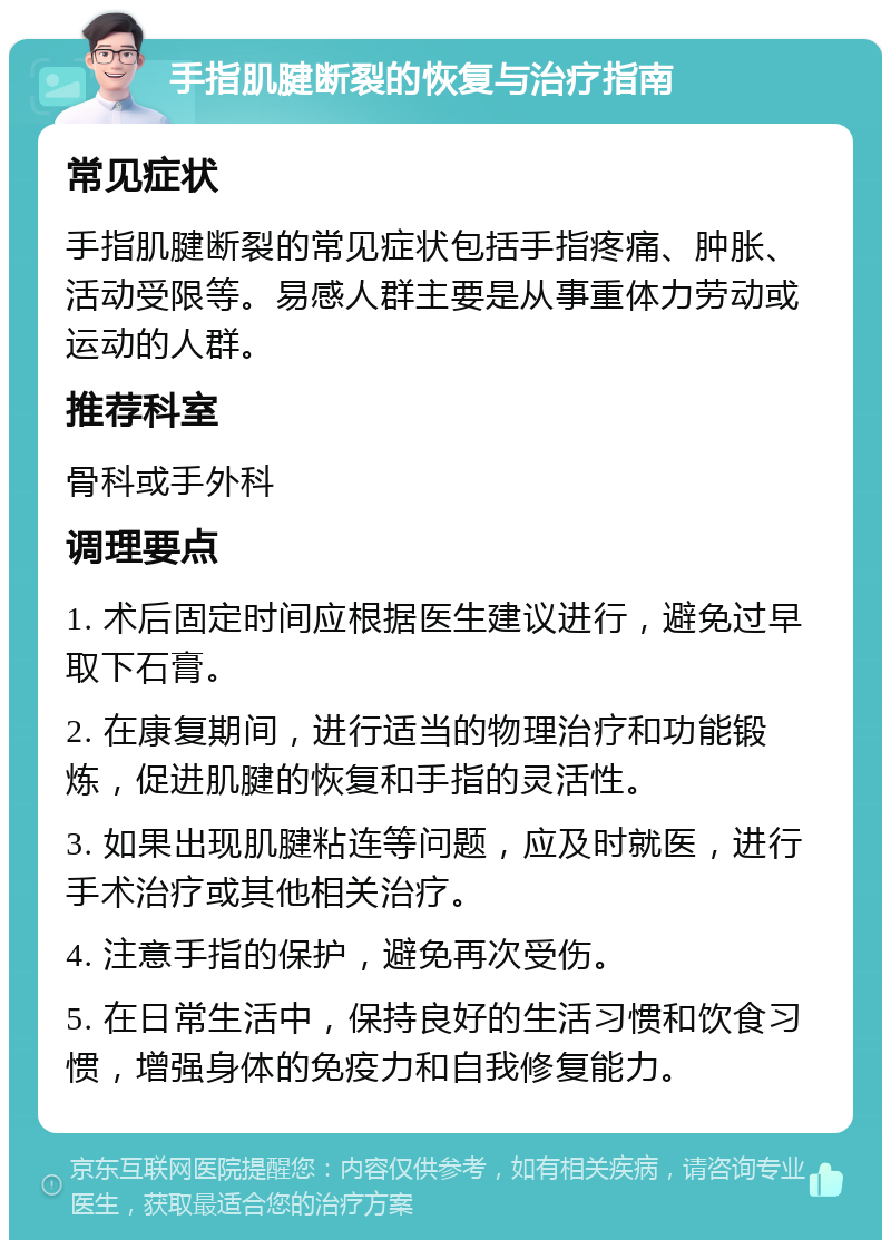 手指肌腱断裂的恢复与治疗指南 常见症状 手指肌腱断裂的常见症状包括手指疼痛、肿胀、活动受限等。易感人群主要是从事重体力劳动或运动的人群。 推荐科室 骨科或手外科 调理要点 1. 术后固定时间应根据医生建议进行，避免过早取下石膏。 2. 在康复期间，进行适当的物理治疗和功能锻炼，促进肌腱的恢复和手指的灵活性。 3. 如果出现肌腱粘连等问题，应及时就医，进行手术治疗或其他相关治疗。 4. 注意手指的保护，避免再次受伤。 5. 在日常生活中，保持良好的生活习惯和饮食习惯，增强身体的免疫力和自我修复能力。