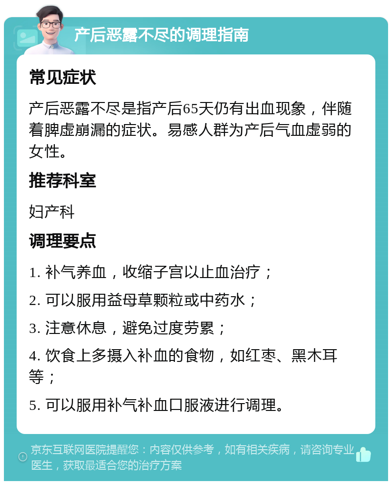 产后恶露不尽的调理指南 常见症状 产后恶露不尽是指产后65天仍有出血现象，伴随着脾虚崩漏的症状。易感人群为产后气血虚弱的女性。 推荐科室 妇产科 调理要点 1. 补气养血，收缩子宫以止血治疗； 2. 可以服用益母草颗粒或中药水； 3. 注意休息，避免过度劳累； 4. 饮食上多摄入补血的食物，如红枣、黑木耳等； 5. 可以服用补气补血口服液进行调理。