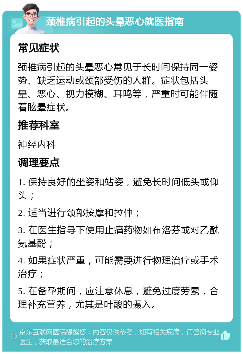 颈椎病引起的头晕恶心就医指南 常见症状 颈椎病引起的头晕恶心常见于长时间保持同一姿势、缺乏运动或颈部受伤的人群。症状包括头晕、恶心、视力模糊、耳鸣等，严重时可能伴随着眩晕症状。 推荐科室 神经内科 调理要点 1. 保持良好的坐姿和站姿，避免长时间低头或仰头； 2. 适当进行颈部按摩和拉伸； 3. 在医生指导下使用止痛药物如布洛芬或对乙酰氨基酚； 4. 如果症状严重，可能需要进行物理治疗或手术治疗； 5. 在备孕期间，应注意休息，避免过度劳累，合理补充营养，尤其是叶酸的摄入。