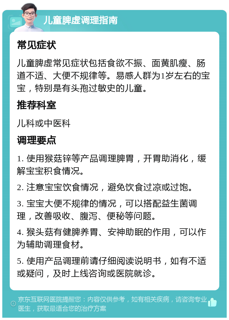 儿童脾虚调理指南 常见症状 儿童脾虚常见症状包括食欲不振、面黄肌瘦、肠道不适、大便不规律等。易感人群为1岁左右的宝宝，特别是有头孢过敏史的儿童。 推荐科室 儿科或中医科 调理要点 1. 使用猴菇锌等产品调理脾胃，开胃助消化，缓解宝宝积食情况。 2. 注意宝宝饮食情况，避免饮食过凉或过饱。 3. 宝宝大便不规律的情况，可以搭配益生菌调理，改善吸收、腹泻、便秘等问题。 4. 猴头菇有健脾养胃、安神助眠的作用，可以作为辅助调理食材。 5. 使用产品调理前请仔细阅读说明书，如有不适或疑问，及时上线咨询或医院就诊。