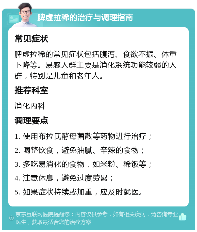 脾虚拉稀的治疗与调理指南 常见症状 脾虚拉稀的常见症状包括腹泻、食欲不振、体重下降等。易感人群主要是消化系统功能较弱的人群，特别是儿童和老年人。 推荐科室 消化内科 调理要点 1. 使用布拉氏酵母菌散等药物进行治疗； 2. 调整饮食，避免油腻、辛辣的食物； 3. 多吃易消化的食物，如米粉、稀饭等； 4. 注意休息，避免过度劳累； 5. 如果症状持续或加重，应及时就医。