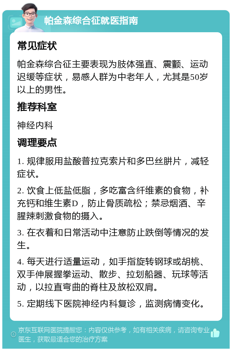 帕金森综合征就医指南 常见症状 帕金森综合征主要表现为肢体强直、震颤、运动迟缓等症状，易感人群为中老年人，尤其是50岁以上的男性。 推荐科室 神经内科 调理要点 1. 规律服用盐酸普拉克索片和多巴丝肼片，减轻症状。 2. 饮食上低盐低脂，多吃富含纤维素的食物，补充钙和维生素D，防止骨质疏松；禁忌烟酒、辛腥辣刺激食物的摄入。 3. 在衣着和日常活动中注意防止跌倒等情况的发生。 4. 每天进行适量运动，如手指旋转钢球或胡桃、双手伸展握拳运动、散步、拉划船器、玩球等活动，以拉直弯曲的脊柱及放松双肩。 5. 定期线下医院神经内科复诊，监测病情变化。