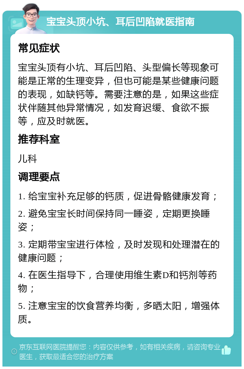 宝宝头顶小坑、耳后凹陷就医指南 常见症状 宝宝头顶有小坑、耳后凹陷、头型偏长等现象可能是正常的生理变异，但也可能是某些健康问题的表现，如缺钙等。需要注意的是，如果这些症状伴随其他异常情况，如发育迟缓、食欲不振等，应及时就医。 推荐科室 儿科 调理要点 1. 给宝宝补充足够的钙质，促进骨骼健康发育； 2. 避免宝宝长时间保持同一睡姿，定期更换睡姿； 3. 定期带宝宝进行体检，及时发现和处理潜在的健康问题； 4. 在医生指导下，合理使用维生素D和钙剂等药物； 5. 注意宝宝的饮食营养均衡，多晒太阳，增强体质。