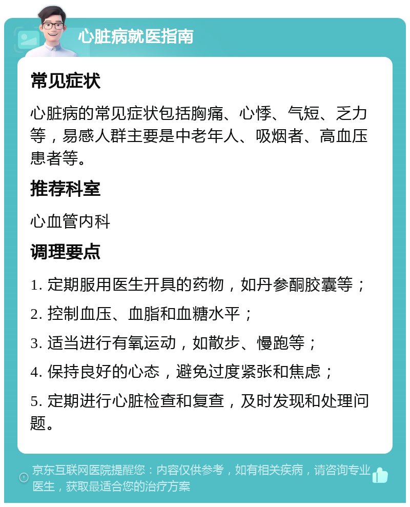 心脏病就医指南 常见症状 心脏病的常见症状包括胸痛、心悸、气短、乏力等，易感人群主要是中老年人、吸烟者、高血压患者等。 推荐科室 心血管内科 调理要点 1. 定期服用医生开具的药物，如丹参酮胶囊等； 2. 控制血压、血脂和血糖水平； 3. 适当进行有氧运动，如散步、慢跑等； 4. 保持良好的心态，避免过度紧张和焦虑； 5. 定期进行心脏检查和复查，及时发现和处理问题。