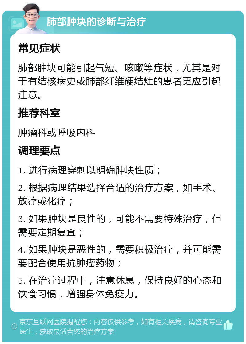 肺部肿块的诊断与治疗 常见症状 肺部肿块可能引起气短、咳嗽等症状，尤其是对于有结核病史或肺部纤维硬结灶的患者更应引起注意。 推荐科室 肿瘤科或呼吸内科 调理要点 1. 进行病理穿刺以明确肿块性质； 2. 根据病理结果选择合适的治疗方案，如手术、放疗或化疗； 3. 如果肿块是良性的，可能不需要特殊治疗，但需要定期复查； 4. 如果肿块是恶性的，需要积极治疗，并可能需要配合使用抗肿瘤药物； 5. 在治疗过程中，注意休息，保持良好的心态和饮食习惯，增强身体免疫力。