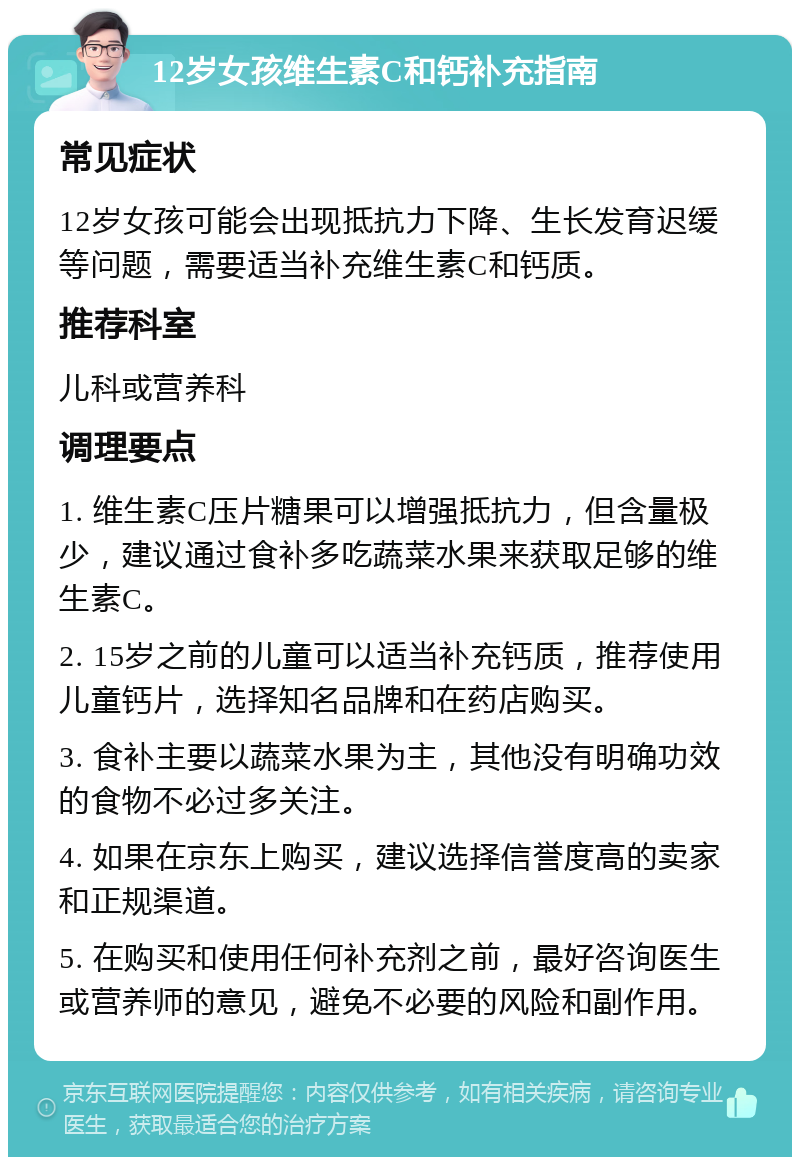 12岁女孩维生素C和钙补充指南 常见症状 12岁女孩可能会出现抵抗力下降、生长发育迟缓等问题，需要适当补充维生素C和钙质。 推荐科室 儿科或营养科 调理要点 1. 维生素C压片糖果可以增强抵抗力，但含量极少，建议通过食补多吃蔬菜水果来获取足够的维生素C。 2. 15岁之前的儿童可以适当补充钙质，推荐使用儿童钙片，选择知名品牌和在药店购买。 3. 食补主要以蔬菜水果为主，其他没有明确功效的食物不必过多关注。 4. 如果在京东上购买，建议选择信誉度高的卖家和正规渠道。 5. 在购买和使用任何补充剂之前，最好咨询医生或营养师的意见，避免不必要的风险和副作用。