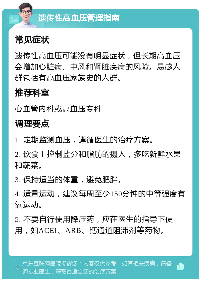 遗传性高血压管理指南 常见症状 遗传性高血压可能没有明显症状，但长期高血压会增加心脏病、中风和肾脏疾病的风险。易感人群包括有高血压家族史的人群。 推荐科室 心血管内科或高血压专科 调理要点 1. 定期监测血压，遵循医生的治疗方案。 2. 饮食上控制盐分和脂肪的摄入，多吃新鲜水果和蔬菜。 3. 保持适当的体重，避免肥胖。 4. 适量运动，建议每周至少150分钟的中等强度有氧运动。 5. 不要自行使用降压药，应在医生的指导下使用，如ACEI、ARB、钙通道阻滞剂等药物。