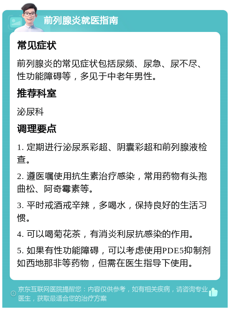 前列腺炎就医指南 常见症状 前列腺炎的常见症状包括尿频、尿急、尿不尽、性功能障碍等，多见于中老年男性。 推荐科室 泌尿科 调理要点 1. 定期进行泌尿系彩超、阴囊彩超和前列腺液检查。 2. 遵医嘱使用抗生素治疗感染，常用药物有头孢曲松、阿奇霉素等。 3. 平时戒酒戒辛辣，多喝水，保持良好的生活习惯。 4. 可以喝菊花茶，有消炎利尿抗感染的作用。 5. 如果有性功能障碍，可以考虑使用PDE5抑制剂如西地那非等药物，但需在医生指导下使用。