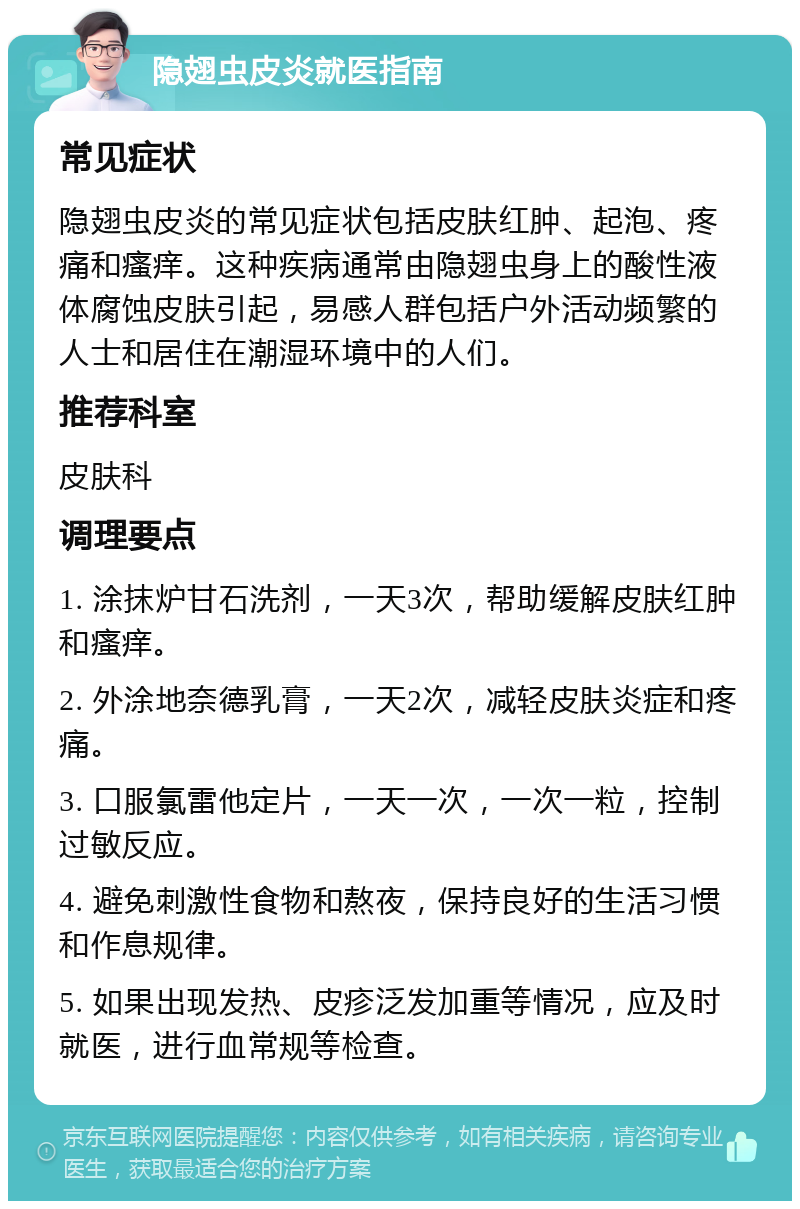 隐翅虫皮炎就医指南 常见症状 隐翅虫皮炎的常见症状包括皮肤红肿、起泡、疼痛和瘙痒。这种疾病通常由隐翅虫身上的酸性液体腐蚀皮肤引起，易感人群包括户外活动频繁的人士和居住在潮湿环境中的人们。 推荐科室 皮肤科 调理要点 1. 涂抹炉甘石洗剂，一天3次，帮助缓解皮肤红肿和瘙痒。 2. 外涂地奈德乳膏，一天2次，减轻皮肤炎症和疼痛。 3. 口服氯雷他定片，一天一次，一次一粒，控制过敏反应。 4. 避免刺激性食物和熬夜，保持良好的生活习惯和作息规律。 5. 如果出现发热、皮疹泛发加重等情况，应及时就医，进行血常规等检查。