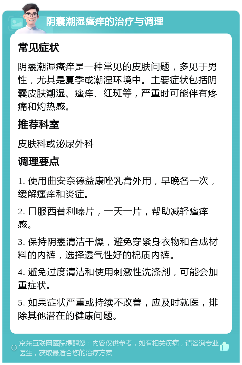 阴囊潮湿瘙痒的治疗与调理 常见症状 阴囊潮湿瘙痒是一种常见的皮肤问题，多见于男性，尤其是夏季或潮湿环境中。主要症状包括阴囊皮肤潮湿、瘙痒、红斑等，严重时可能伴有疼痛和灼热感。 推荐科室 皮肤科或泌尿外科 调理要点 1. 使用曲安奈德益康唑乳膏外用，早晚各一次，缓解瘙痒和炎症。 2. 口服西替利嗪片，一天一片，帮助减轻瘙痒感。 3. 保持阴囊清洁干燥，避免穿紧身衣物和合成材料的内裤，选择透气性好的棉质内裤。 4. 避免过度清洁和使用刺激性洗涤剂，可能会加重症状。 5. 如果症状严重或持续不改善，应及时就医，排除其他潜在的健康问题。