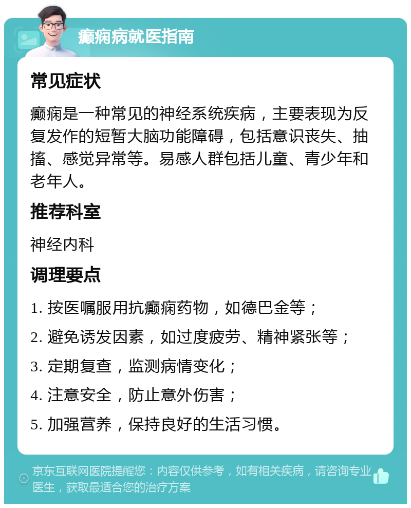 癫痫病就医指南 常见症状 癫痫是一种常见的神经系统疾病，主要表现为反复发作的短暂大脑功能障碍，包括意识丧失、抽搐、感觉异常等。易感人群包括儿童、青少年和老年人。 推荐科室 神经内科 调理要点 1. 按医嘱服用抗癫痫药物，如德巴金等； 2. 避免诱发因素，如过度疲劳、精神紧张等； 3. 定期复查，监测病情变化； 4. 注意安全，防止意外伤害； 5. 加强营养，保持良好的生活习惯。