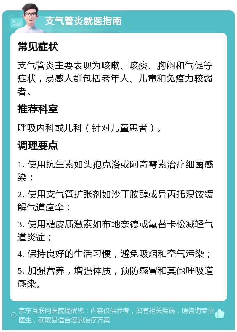 支气管炎就医指南 常见症状 支气管炎主要表现为咳嗽、咳痰、胸闷和气促等症状，易感人群包括老年人、儿童和免疫力较弱者。 推荐科室 呼吸内科或儿科（针对儿童患者）。 调理要点 1. 使用抗生素如头孢克洛或阿奇霉素治疗细菌感染； 2. 使用支气管扩张剂如沙丁胺醇或异丙托溴铵缓解气道痉挛； 3. 使用糖皮质激素如布地奈德或氟替卡松减轻气道炎症； 4. 保持良好的生活习惯，避免吸烟和空气污染； 5. 加强营养，增强体质，预防感冒和其他呼吸道感染。