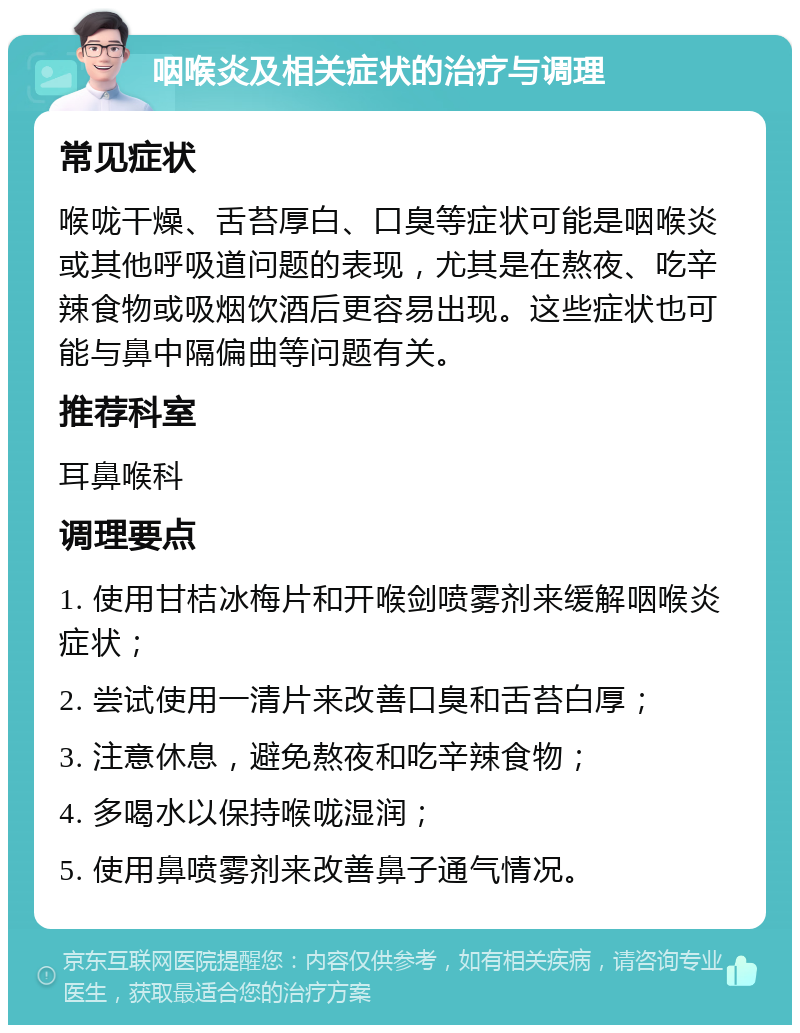 咽喉炎及相关症状的治疗与调理 常见症状 喉咙干燥、舌苔厚白、口臭等症状可能是咽喉炎或其他呼吸道问题的表现，尤其是在熬夜、吃辛辣食物或吸烟饮酒后更容易出现。这些症状也可能与鼻中隔偏曲等问题有关。 推荐科室 耳鼻喉科 调理要点 1. 使用甘桔冰梅片和开喉剑喷雾剂来缓解咽喉炎症状； 2. 尝试使用一清片来改善口臭和舌苔白厚； 3. 注意休息，避免熬夜和吃辛辣食物； 4. 多喝水以保持喉咙湿润； 5. 使用鼻喷雾剂来改善鼻子通气情况。