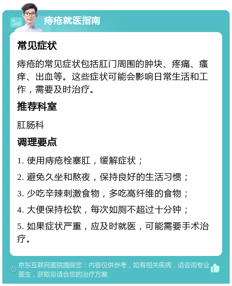 痔疮就医指南 常见症状 痔疮的常见症状包括肛门周围的肿块、疼痛、瘙痒、出血等。这些症状可能会影响日常生活和工作，需要及时治疗。 推荐科室 肛肠科 调理要点 1. 使用痔疮栓塞肛，缓解症状； 2. 避免久坐和熬夜，保持良好的生活习惯； 3. 少吃辛辣刺激食物，多吃高纤维的食物； 4. 大便保持松软，每次如厕不超过十分钟； 5. 如果症状严重，应及时就医，可能需要手术治疗。