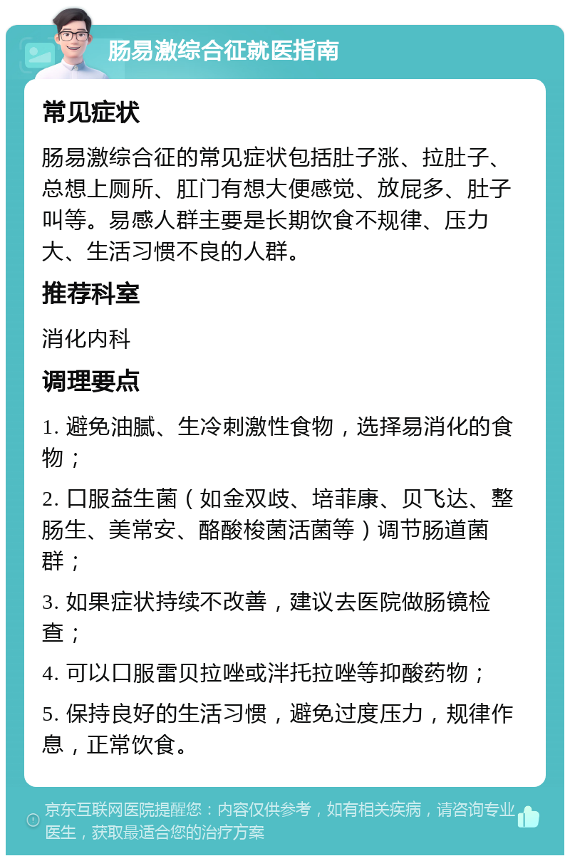 肠易激综合征就医指南 常见症状 肠易激综合征的常见症状包括肚子涨、拉肚子、总想上厕所、肛门有想大便感觉、放屁多、肚子叫等。易感人群主要是长期饮食不规律、压力大、生活习惯不良的人群。 推荐科室 消化内科 调理要点 1. 避免油腻、生冷刺激性食物，选择易消化的食物； 2. 口服益生菌（如金双歧、培菲康、贝飞达、整肠生、美常安、酪酸梭菌活菌等）调节肠道菌群； 3. 如果症状持续不改善，建议去医院做肠镜检查； 4. 可以口服雷贝拉唑或泮托拉唑等抑酸药物； 5. 保持良好的生活习惯，避免过度压力，规律作息，正常饮食。