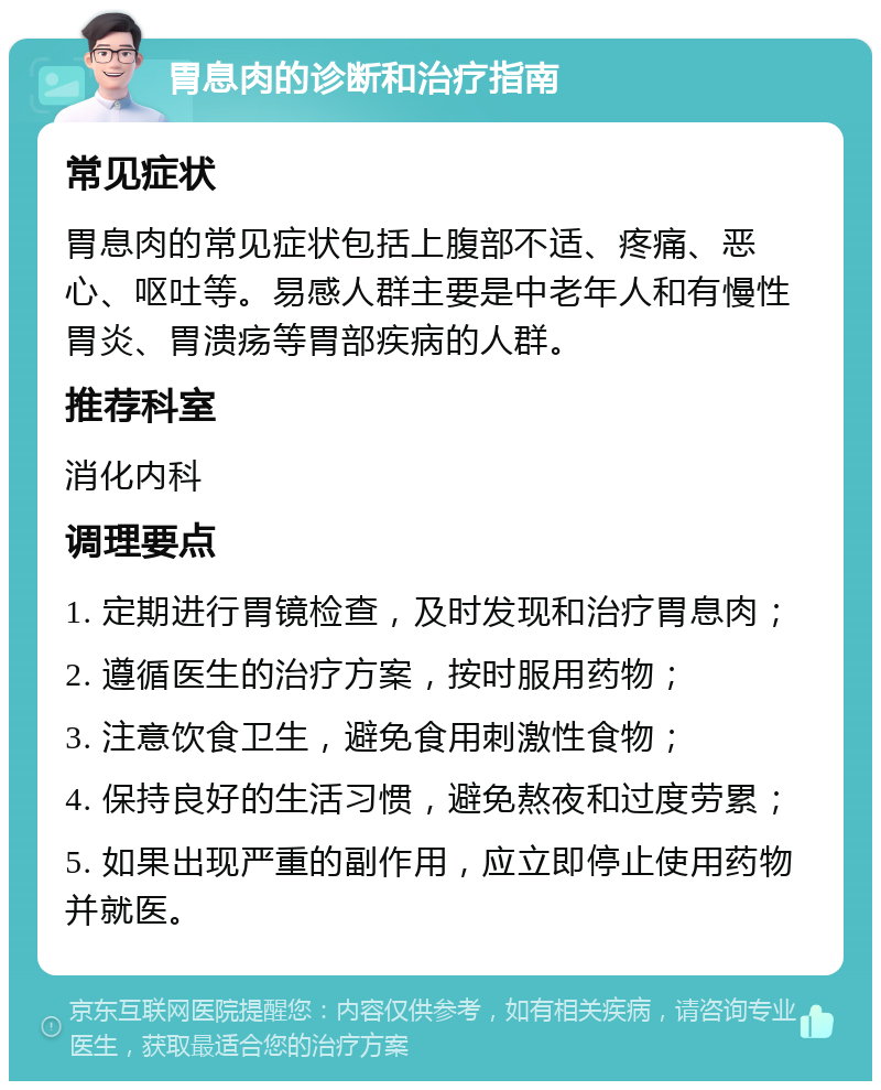 胃息肉的诊断和治疗指南 常见症状 胃息肉的常见症状包括上腹部不适、疼痛、恶心、呕吐等。易感人群主要是中老年人和有慢性胃炎、胃溃疡等胃部疾病的人群。 推荐科室 消化内科 调理要点 1. 定期进行胃镜检查，及时发现和治疗胃息肉； 2. 遵循医生的治疗方案，按时服用药物； 3. 注意饮食卫生，避免食用刺激性食物； 4. 保持良好的生活习惯，避免熬夜和过度劳累； 5. 如果出现严重的副作用，应立即停止使用药物并就医。