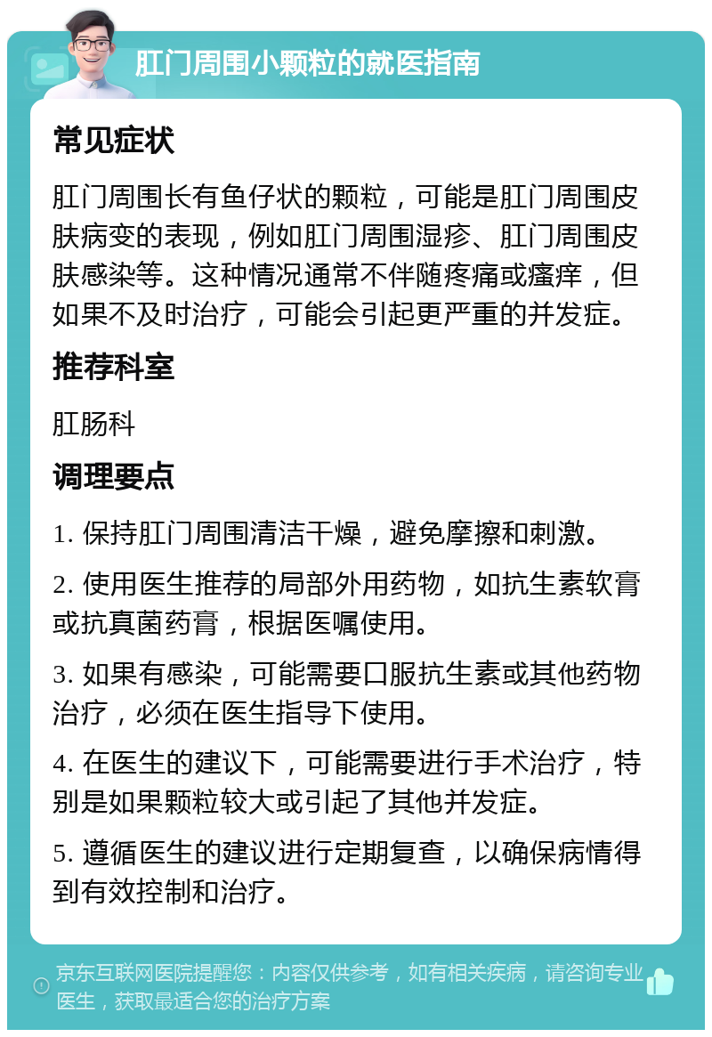 肛门周围小颗粒的就医指南 常见症状 肛门周围长有鱼仔状的颗粒，可能是肛门周围皮肤病变的表现，例如肛门周围湿疹、肛门周围皮肤感染等。这种情况通常不伴随疼痛或瘙痒，但如果不及时治疗，可能会引起更严重的并发症。 推荐科室 肛肠科 调理要点 1. 保持肛门周围清洁干燥，避免摩擦和刺激。 2. 使用医生推荐的局部外用药物，如抗生素软膏或抗真菌药膏，根据医嘱使用。 3. 如果有感染，可能需要口服抗生素或其他药物治疗，必须在医生指导下使用。 4. 在医生的建议下，可能需要进行手术治疗，特别是如果颗粒较大或引起了其他并发症。 5. 遵循医生的建议进行定期复查，以确保病情得到有效控制和治疗。