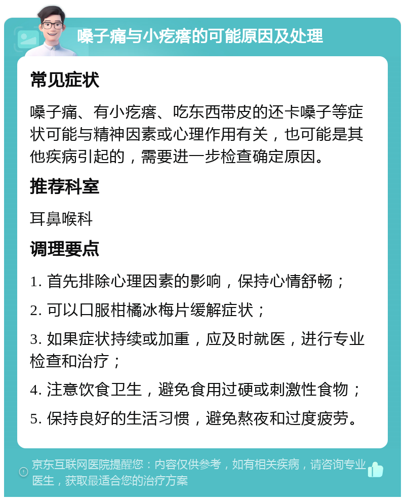 嗓子痛与小疙瘩的可能原因及处理 常见症状 嗓子痛、有小疙瘩、吃东西带皮的还卡嗓子等症状可能与精神因素或心理作用有关，也可能是其他疾病引起的，需要进一步检查确定原因。 推荐科室 耳鼻喉科 调理要点 1. 首先排除心理因素的影响，保持心情舒畅； 2. 可以口服柑橘冰梅片缓解症状； 3. 如果症状持续或加重，应及时就医，进行专业检查和治疗； 4. 注意饮食卫生，避免食用过硬或刺激性食物； 5. 保持良好的生活习惯，避免熬夜和过度疲劳。