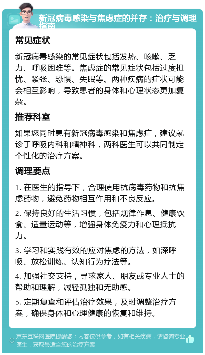 新冠病毒感染与焦虑症的并存：治疗与调理指南 常见症状 新冠病毒感染的常见症状包括发热、咳嗽、乏力、呼吸困难等。焦虑症的常见症状包括过度担忧、紧张、恐惧、失眠等。两种疾病的症状可能会相互影响，导致患者的身体和心理状态更加复杂。 推荐科室 如果您同时患有新冠病毒感染和焦虑症，建议就诊于呼吸内科和精神科，两科医生可以共同制定个性化的治疗方案。 调理要点 1. 在医生的指导下，合理使用抗病毒药物和抗焦虑药物，避免药物相互作用和不良反应。 2. 保持良好的生活习惯，包括规律作息、健康饮食、适量运动等，增强身体免疫力和心理抵抗力。 3. 学习和实践有效的应对焦虑的方法，如深呼吸、放松训练、认知行为疗法等。 4. 加强社交支持，寻求家人、朋友或专业人士的帮助和理解，减轻孤独和无助感。 5. 定期复查和评估治疗效果，及时调整治疗方案，确保身体和心理健康的恢复和维持。