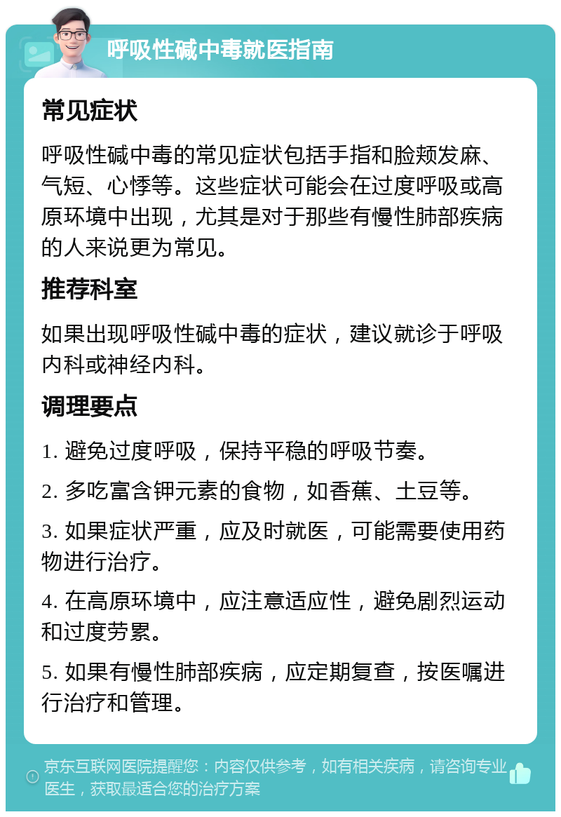 呼吸性碱中毒就医指南 常见症状 呼吸性碱中毒的常见症状包括手指和脸颊发麻、气短、心悸等。这些症状可能会在过度呼吸或高原环境中出现，尤其是对于那些有慢性肺部疾病的人来说更为常见。 推荐科室 如果出现呼吸性碱中毒的症状，建议就诊于呼吸内科或神经内科。 调理要点 1. 避免过度呼吸，保持平稳的呼吸节奏。 2. 多吃富含钾元素的食物，如香蕉、土豆等。 3. 如果症状严重，应及时就医，可能需要使用药物进行治疗。 4. 在高原环境中，应注意适应性，避免剧烈运动和过度劳累。 5. 如果有慢性肺部疾病，应定期复查，按医嘱进行治疗和管理。