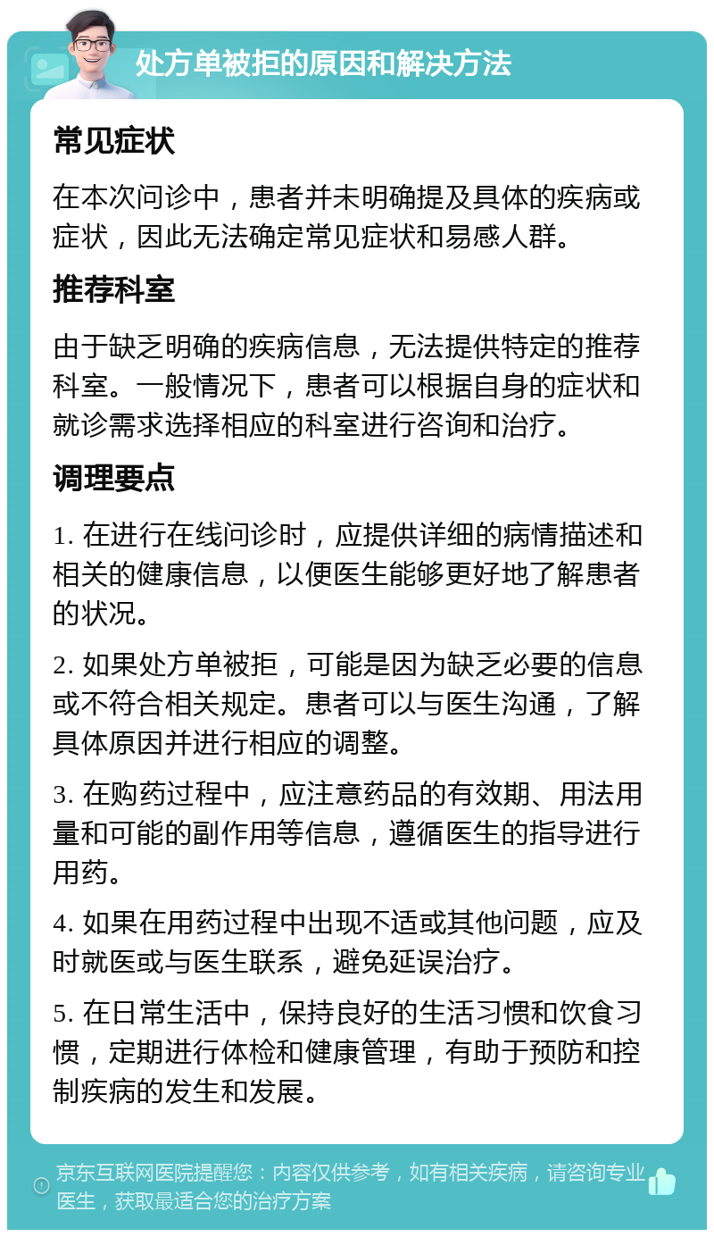 处方单被拒的原因和解决方法 常见症状 在本次问诊中，患者并未明确提及具体的疾病或症状，因此无法确定常见症状和易感人群。 推荐科室 由于缺乏明确的疾病信息，无法提供特定的推荐科室。一般情况下，患者可以根据自身的症状和就诊需求选择相应的科室进行咨询和治疗。 调理要点 1. 在进行在线问诊时，应提供详细的病情描述和相关的健康信息，以便医生能够更好地了解患者的状况。 2. 如果处方单被拒，可能是因为缺乏必要的信息或不符合相关规定。患者可以与医生沟通，了解具体原因并进行相应的调整。 3. 在购药过程中，应注意药品的有效期、用法用量和可能的副作用等信息，遵循医生的指导进行用药。 4. 如果在用药过程中出现不适或其他问题，应及时就医或与医生联系，避免延误治疗。 5. 在日常生活中，保持良好的生活习惯和饮食习惯，定期进行体检和健康管理，有助于预防和控制疾病的发生和发展。