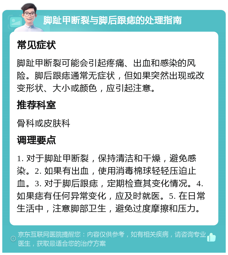 脚趾甲断裂与脚后跟痣的处理指南 常见症状 脚趾甲断裂可能会引起疼痛、出血和感染的风险。脚后跟痣通常无症状，但如果突然出现或改变形状、大小或颜色，应引起注意。 推荐科室 骨科或皮肤科 调理要点 1. 对于脚趾甲断裂，保持清洁和干燥，避免感染。2. 如果有出血，使用消毒棉球轻轻压迫止血。3. 对于脚后跟痣，定期检查其变化情况。4. 如果痣有任何异常变化，应及时就医。5. 在日常生活中，注意脚部卫生，避免过度摩擦和压力。