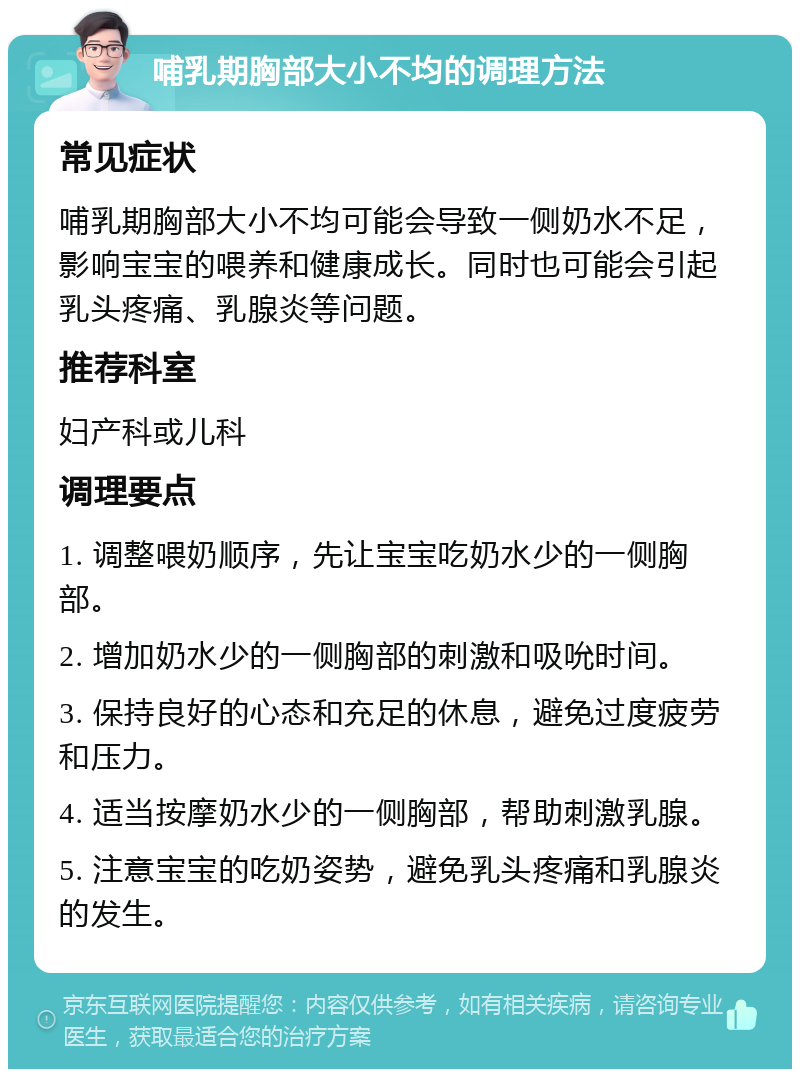 哺乳期胸部大小不均的调理方法 常见症状 哺乳期胸部大小不均可能会导致一侧奶水不足，影响宝宝的喂养和健康成长。同时也可能会引起乳头疼痛、乳腺炎等问题。 推荐科室 妇产科或儿科 调理要点 1. 调整喂奶顺序，先让宝宝吃奶水少的一侧胸部。 2. 增加奶水少的一侧胸部的刺激和吸吮时间。 3. 保持良好的心态和充足的休息，避免过度疲劳和压力。 4. 适当按摩奶水少的一侧胸部，帮助刺激乳腺。 5. 注意宝宝的吃奶姿势，避免乳头疼痛和乳腺炎的发生。