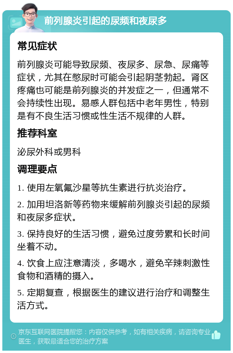 前列腺炎引起的尿频和夜尿多 常见症状 前列腺炎可能导致尿频、夜尿多、尿急、尿痛等症状，尤其在憋尿时可能会引起阴茎勃起。肾区疼痛也可能是前列腺炎的并发症之一，但通常不会持续性出现。易感人群包括中老年男性，特别是有不良生活习惯或性生活不规律的人群。 推荐科室 泌尿外科或男科 调理要点 1. 使用左氧氟沙星等抗生素进行抗炎治疗。 2. 加用坦洛新等药物来缓解前列腺炎引起的尿频和夜尿多症状。 3. 保持良好的生活习惯，避免过度劳累和长时间坐着不动。 4. 饮食上应注意清淡，多喝水，避免辛辣刺激性食物和酒精的摄入。 5. 定期复查，根据医生的建议进行治疗和调整生活方式。