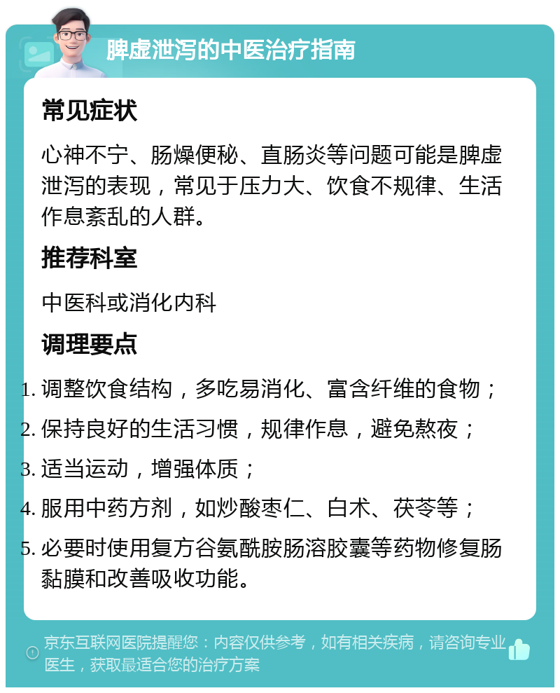 脾虚泄泻的中医治疗指南 常见症状 心神不宁、肠燥便秘、直肠炎等问题可能是脾虚泄泻的表现，常见于压力大、饮食不规律、生活作息紊乱的人群。 推荐科室 中医科或消化内科 调理要点 调整饮食结构，多吃易消化、富含纤维的食物； 保持良好的生活习惯，规律作息，避免熬夜； 适当运动，增强体质； 服用中药方剂，如炒酸枣仁、白术、茯苓等； 必要时使用复方谷氨酰胺肠溶胶囊等药物修复肠黏膜和改善吸收功能。