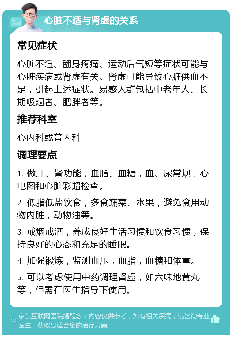 心脏不适与肾虚的关系 常见症状 心脏不适、翻身疼痛、运动后气短等症状可能与心脏疾病或肾虚有关。肾虚可能导致心脏供血不足，引起上述症状。易感人群包括中老年人、长期吸烟者、肥胖者等。 推荐科室 心内科或普内科 调理要点 1. 做肝、肾功能，血脂、血糖，血、尿常规，心电图和心脏彩超检查。 2. 低脂低盐饮食，多食蔬菜、水果，避免食用动物内脏，动物油等。 3. 戒烟戒酒，养成良好生活习惯和饮食习惯，保持良好的心态和充足的睡眠。 4. 加强锻炼，监测血压，血脂，血糖和体重。 5. 可以考虑使用中药调理肾虚，如六味地黄丸等，但需在医生指导下使用。