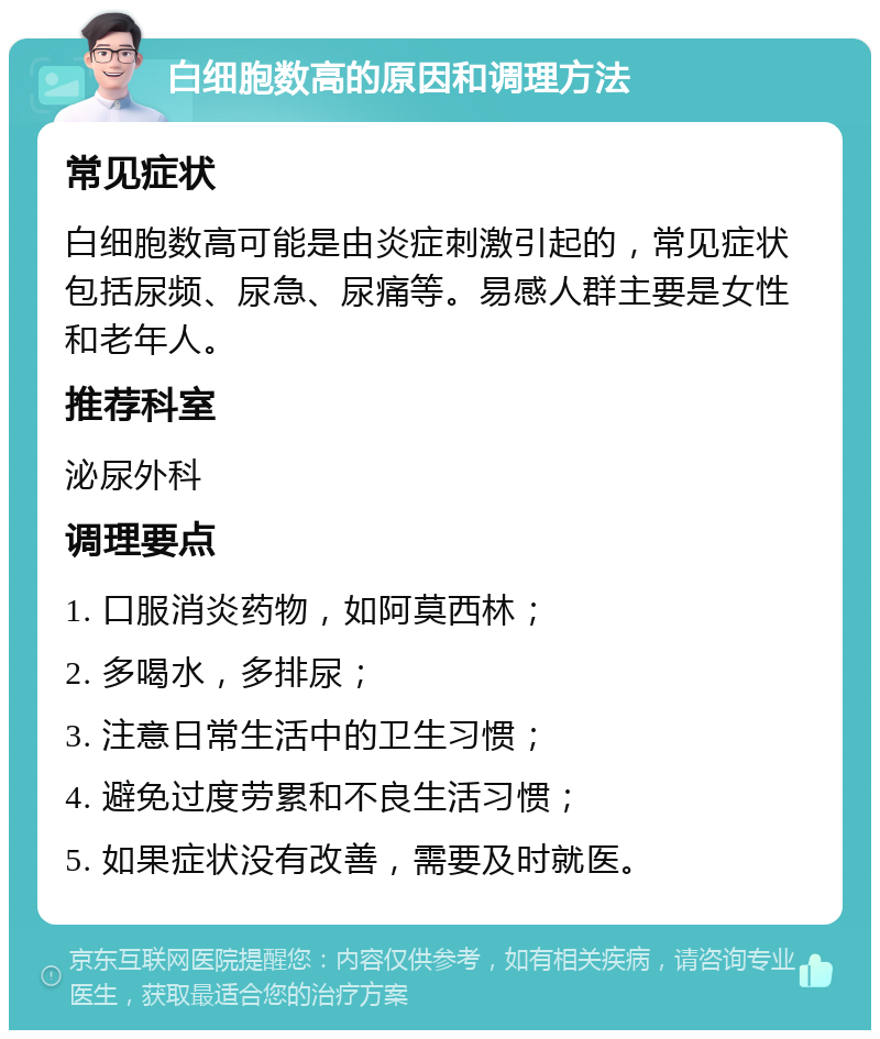 白细胞数高的原因和调理方法 常见症状 白细胞数高可能是由炎症刺激引起的，常见症状包括尿频、尿急、尿痛等。易感人群主要是女性和老年人。 推荐科室 泌尿外科 调理要点 1. 口服消炎药物，如阿莫西林； 2. 多喝水，多排尿； 3. 注意日常生活中的卫生习惯； 4. 避免过度劳累和不良生活习惯； 5. 如果症状没有改善，需要及时就医。